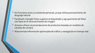 • Siri funciona como un asistente personal, ya que utiliza procesamiento de
lenguaje natural
• Facebook y Google Fotos sugieren el etiquetado y agrupamiento de fotos
con base en el reconocimiento de imagen
• Amazon ofrece recomendaciones de productos basadas en modelos de
canasta de compra
• Waze brinda información optimizada de tráfico y navegación en tiempo real
 