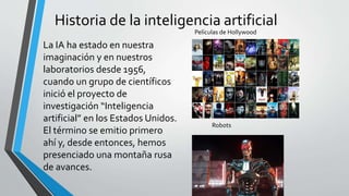 Historia de la inteligencia artificial
Películas de Hollywood
Robots
La IA ha estado en nuestra
imaginación y en nuestros
laboratorios desde 1956,
cuando un grupo de científicos
inició el proyecto de
investigación “Inteligencia
artificial” en los Estados Unidos.
El término se emitio primero
ahí y, desde entonces, hemos
presenciado una montaña rusa
de avances.
 
