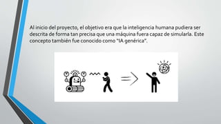 Al inicio del proyecto, el objetivo era que la inteligencia humana pudiera ser
descrita de forma tan precisa que una máquina fuera capaz de simularla. Este
concepto también fue conocido como “IA genérica”.
 