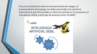 Fue una combinación entre el reconocimiento de imagen, el
procesamiento de lenguaje, las redes neuronales y la mecánica
automotriz lo que hizo posible un vehículo autónomo. En ocasiones, el
mercado se refiere a este tipo de avances como “IA débil”.
 