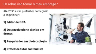 Os robôs vão tomar o meu emprego?
Até 2030 estas profissões começarão
a engatinhar:
1) Editor de DNA
2) Desenvolvedor e técnico em
drones
3) Pesquisador em biotecnologia
4) Professor-tutor conteudista
 