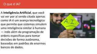 O que é IA?
A Inteligência Artificial, que você
vai ver por aí sendo citada apenas
como IA é um avanço tecnológico
que permite que sistemas simulem
uma inteligência similar à humana
— indo além da programação de
ordens específicas para tomar
decisões de forma autônoma,
baseadas em padrões de enormes
bancos de dados.
 