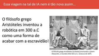 Essa viagem na tal de IA nem é tão nova assim...
O filósofo grego
Aristóteles inventou a
robótica em 300 a.C
como uma forma de
acabar com a escravidão!
O filósofo grego Aristóteles (à direita) ensinando o jovem
Alexandre, o Grande (356-323 a.C.). Gravura de 1875.
 