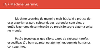 IA X Machine Learning
Machine Learning da maneira mais básica é a prática de
usar algoritmos para coletar dados, aprender com eles, e
então fazer uma determinação ou predição sobre alguma coisa
no mundo.
IA são tecnologias que são capazes de executar tarefas
específicas tão bem quanto, ou até melhor, que nós humanos
conseguimos.
 