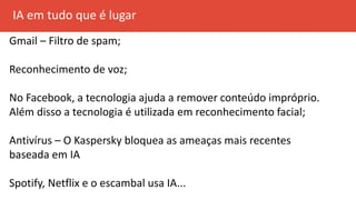 IA em tudo que é lugar
Gmail – Filtro de spam;
Reconhecimento de voz;
No Facebook, a tecnologia ajuda a remover conteúdo impróprio.
Além disso a tecnologia é utilizada em reconhecimento facial;
Antivírus – O Kaspersky bloquea as ameaças mais recentes
baseada em IA
Spotify, Netflix e o escambal usa IA...
 