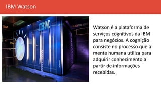 IBM Watson
Watson é a plataforma de
serviços cognitivos da IBM
para negócios. A cognição
consiste no processo que a
mente humana utiliza para
adquirir conhecimento a
partir de informações
recebidas.
 