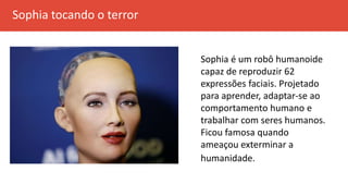 Sophia tocando o terror
Sophia é um robô humanoide
capaz de reproduzir 62
expressões faciais. Projetado
para aprender, adaptar-se ao
comportamento humano e
trabalhar com seres humanos.
Ficou famosa quando
ameaçou exterminar a
humanidade.
 