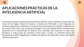 APLICACIONES PRÁCTICAS DE LA
INTELIGENCIA ARTIFICIAL
La IA está presente en la detección facial de los móviles, en los asistentes virtuales de voz
como Siri de Apple, Alexa de Amazon o Cortana de Microsoft y está integrada en
nuestros dispositivos cotidianos a través de bots (abreviatura de robots) o aplicaciones
para móvil, tales como: Lyli, un personal shopper en versión digital; Parla, concebida para
ayudarnos con el aprendizaje de idiomas; Ems, diseñada para hacernos un poco más
llevadera la ardua tarea de encontrar nuevo piso; o Gyant, un asistente virtual de
Facebook que emite 'diagnósticos' médicos. El objetivo de todas ellas: hacer más fácil la
vida de las personas.
 