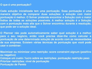 O que é uma pontuação?
Cada solução inicializada tem uma pontuação. Essa pontuação é uma
maneira objetiva de comparar duas soluções: a solução com maior
pontuação é melhor. O Solver pretende encontrar a Solução com o maior
Índice de todas as soluções possíveis. A melhor solução é a Solução
com a pontuação mais alta que o Solver encontrou durante a resolução,
que pode ser a solução ideal.
O Planner não pode automaticamente saber qual solução é a melhor
para o seu negócio, então você precisa dizer-lhe como calcular a
pontuação de uma determinada solução de acordo com as necessidades
de sua empresa. Existem várias técnicas de pontuação que você pode
usar e combinar:
Maximizar ou minimizar uma restrição: score constraint signum (positivo
ou negativo)
Coloque um custo / lucro sobre as restrições: pontuação restrição peso
Priorizar restrições: nível de pontuação
Pontuação de Pareto
 
