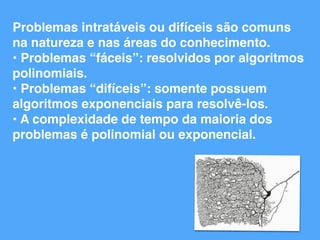 Problemas intratáveis ou difíceis são comuns
na natureza e nas áreas do conhecimento.
• Problemas “fáceis”: resolvidos por algoritmos
polinomiais.
• Problemas “difíceis”: somente possuem
algoritmos exponenciais para resolvê-los.
• A complexidade de tempo da maioria dos
problemas é polinomial ou exponencial.
 