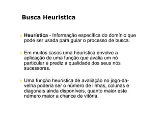 Busca Heurística
p Heurística - Informação específica do domínio que
pode ser usada para guiar o processo de busca.
p Em muitos casos uma heurística envolve a
aplicação de uma função que avalia um nó
particular e prediz a qualidade dos seus nós
sucessores.
p Uma função heurística de avaliação no jogo-da-
velha poderia ser o número de linhas, colunas e
diagonais ainda disponíveis, quanto maior este
número maior a chance de vitória.
 