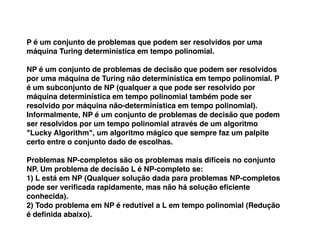 P é um conjunto de problemas que podem ser resolvidos por uma
máquina Turing determinística em tempo polinomial.
NP é um conjunto de problemas de decisão que podem ser resolvidos
por uma máquina de Turing não determinística em tempo polinomial. P
é um subconjunto de NP (qualquer a que pode ser resolvido por
máquina determinística em tempo polinomial também pode ser
resolvido por máquina não-determinística em tempo polinomial).
Informalmente, NP é um conjunto de problemas de decisão que podem
ser resolvidos por um tempo polinomial através de um algoritmo
"Lucky Algorithm", um algoritmo mágico que sempre faz um palpite
certo entre o conjunto dado de escolhas.
Problemas NP-completos são os problemas mais difíceis no conjunto
NP. Um problema de decisão L é NP-completo se:
1) L está em NP (Qualquer solução dada para problemas NP-completos
pode ser veriﬁcada rapidamente, mas não há solução eﬁciente
conhecida).
2) Todo problema em NP é redutível a L em tempo polinomial (Redução
é deﬁnida abaixo).
 