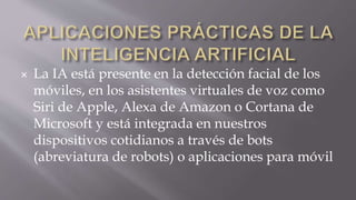  La IA está presente en la detección facial de los
móviles, en los asistentes virtuales de voz como
Siri de Apple, Alexa de Amazon o Cortana de
Microsoft y está integrada en nuestros
dispositivos cotidianos a través de bots
(abreviatura de robots) o aplicaciones para móvil
 