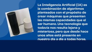 La Inteligencia Artificial (IA) es
la combinación de algoritmos
planteados con el propósito de
crear máquinas que presenten
las mismas capacidades que el
ser humano. Una tecnología que
todavía nos resulta lejana y
misteriosa, pero que desde hace
unos años está presente en
nuestro día a día a todas horas.
 