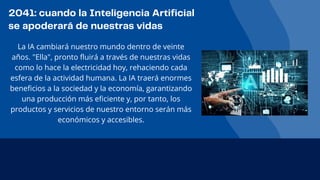 2041: cuando la Inteligencia Artificial
se apoderará de nuestras vidas
La IA cambiará nuestro mundo dentro de veinte
años. "Ella", pronto fluirá a través de nuestras vidas
como lo hace la electricidad hoy, rehaciendo cada
esfera de la actividad humana. La IA traerá enormes
beneficios a la sociedad y la economía, garantizando
una producción más eficiente y, por tanto, los
productos y servicios de nuestro entorno serán más
económicos y accesibles.
 