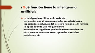 ¿Qué función tiene la inteligencia
artificial?
 La inteligencia artificial es la serie de
tecnologías que sirven para emular características o
capacidades exclusivas del intelecto humano. ... El término
se aplica cuando una máquina imita
las funciones cognitivas que los humanos asocian con
otras mentes humanas, como aprender o resolver
problemas, etc.
 