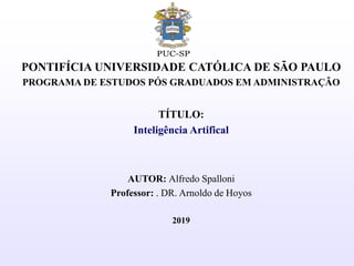 PONTIFÍCIA UNIVERSIDADE CATÓLICA DE SÃO PAULO
PROGRAMA DE ESTUDOS PÓS GRADUADOS EM ADMINISTRAÇÃO
TÍTULO:
Inteligência Artifical
AUTOR: Alfredo Spalloni
Professor: . DR. Arnoldo de Hoyos
2019
 