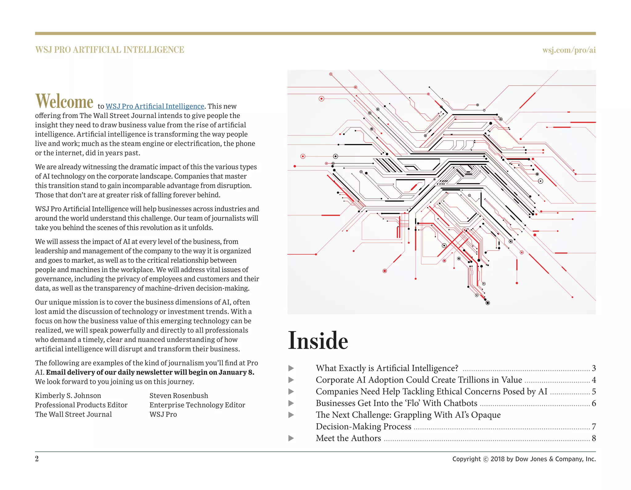 2 Copyright © 2018 by Dow Jones & Company, Inc.
WSJ PRO ARTIFICIAL INTELLIGENCE wsj.com/pro/ai
Welcome to WSJ Pro Artificial Intelligence. This new
offering from The Wall Street Journal intends to give people the
insight they need to draw business value from the rise of artificial
intelligence. Artificial intelligence is transforming the way people
live and work; much as the steam engine or electrification, the phone
or the internet, did in years past.
We are already witnessing the dramatic impact of this the various types
of AI technology on the corporate landscape. Companies that master
this transition stand to gain incomparable advantage from disruption.
Those that don’t are at greater risk of falling forever behind.
WSJ Pro Artificial Intelligence will help businesses across industries and
around the world understand this challenge. Our team of journalists will
take you behind the scenes of this revolution as it unfolds.
We will assess the impact of AI at every level of the business, from
leadership and management of the company to the way it is organized
and goes to market, as well as to the critical relationship between
people and machines in the workplace. We will address vital issues of
governance, including the privacy of employees and customers and their
data, as well as the transparency of machine-driven decision-making.
Our unique mission is to cover the business dimensions of AI, often
lost amid the discussion of technology or investment trends. With a
focus on how the business value of this emerging technology can be
realized, we will speak powerfully and directly to all professionals
who demand a timely, clear and nuanced understanding of how
artificial intelligence will disrupt and transform their business.
The following are examples of the kind of journalism you’ll find at Pro
AI. Email delivery of our daily newsletter will begin on January 8.
We look forward to you joining us on this journey.
Kimberly S. Johnson
Professional Products Editor
The Wall Street Journal
Steven Rosenbush
Enterprise Technology Editor
WSJ Pro
Inside
u What Exactly is Artificial Intelligence? .............................................................3
u Corporate AI Adoption Could Create Trillions in Value ................................4
u Companies Need Help Tackling Ethical Concerns Posed by AI ....................5
u Businesses Get Into the ‘Flo’ With Chatbots .....................................................6
u The Next Challenge: Grappling With AI’s Opaque
Decision-Making Process ....................................................................................7
u Meet the Authors ..................................................................................................8
 