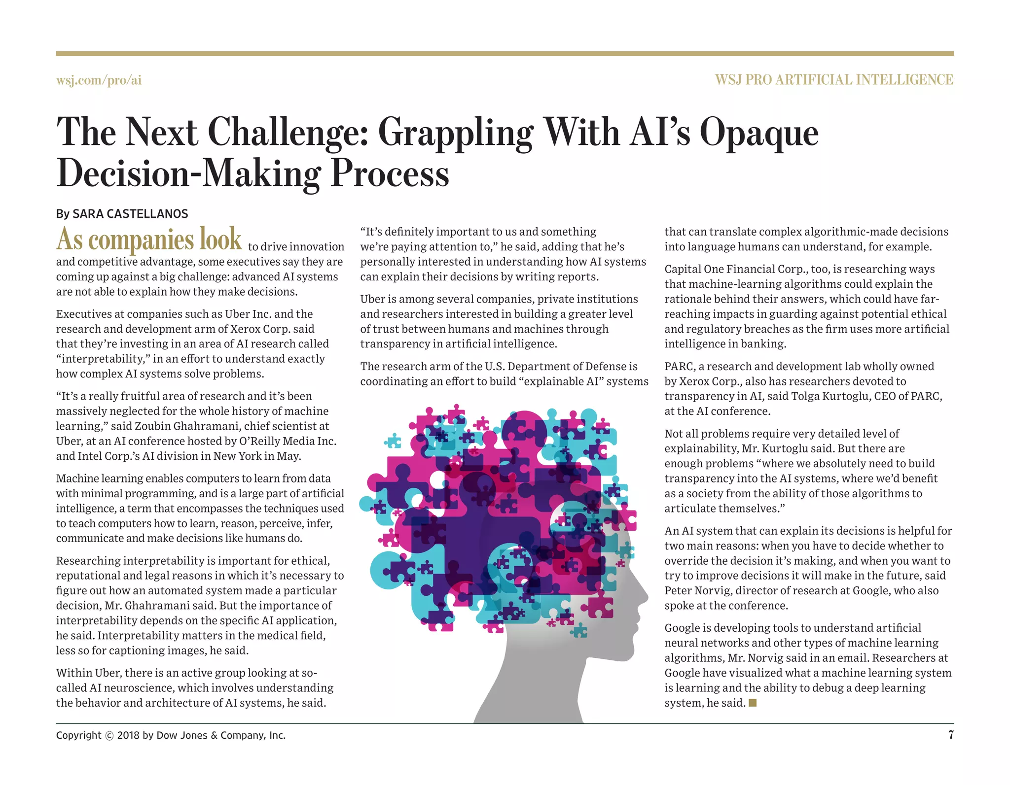 Copyright © 2018 by Dow Jones  Company, Inc. 		 7
wsj.com/pro/ai WSJ PRO ARTIFICIAL INTELLIGENCE
The Next Challenge: Grappling With AI’s Opaque
Decision-Making Process
By SARA CASTELLANOS
As companies look to drive innovation
and competitive advantage, some executives say they are
coming up against a big challenge: advanced AI systems
are not able to explain how they make decisions.
Executives at companies such as Uber Inc. and the
research and development arm of Xerox Corp. said
that they’re investing in an area of AI research called
“interpretability,” in an effort to understand exactly
how complex AI systems solve problems.
“It’s a really fruitful area of research and it’s been
massively neglected for the whole history of machine
learning,” said Zoubin Ghahramani, chief scientist at
Uber, at an AI conference hosted by O’Reilly Media Inc.
and Intel Corp.’s AI division in New York in May.
Machine learning enables computers to learn from data
with minimal programming, and is a large part of artificial
intelligence, a term that encompasses the techniques used
to teach computers how to learn, reason, perceive, infer,
communicate and make decisions like humans do.
Researching interpretability is important for ethical,
reputational and legal reasons in which it’s necessary to
figure out how an automated system made a particular
decision, Mr. Ghahramani said. But the importance of
interpretability depends on the specific AI application,
he said. Interpretability matters in the medical field,
less so for captioning images, he said.
Within Uber, there is an active group looking at so-
called AI neuroscience, which involves understanding
the behavior and architecture of AI systems, he said.
“It’s definitely important to us and something
we’re paying attention to,” he said, adding that he’s
personally interested in understanding how AI systems
can explain their decisions by writing reports.
Uber is among several companies, private institutions
and researchers interested in building a greater level
of trust between humans and machines through
transparency in artificial intelligence.
The research arm of the U.S. Department of Defense is
coordinating an effort to build “explainable AI” systems
that can translate complex algorithmic-made decisions
into language humans can understand, for example.
Capital One Financial Corp., too, is researching ways
that machine-learning algorithms could explain the
rationale behind their answers, which could have far-
reaching impacts in guarding against potential ethical
and regulatory breaches as the firm uses more artificial
intelligence in banking.
PARC, a research and development lab wholly owned
by Xerox Corp., also has researchers devoted to
transparency in AI, said Tolga Kurtoglu, CEO of PARC,
at the AI conference.
Not all problems require very detailed level of
explainability, Mr. Kurtoglu said. But there are
enough problems “where we absolutely need to build
transparency into the AI systems, where we’d benefit
as a society from the ability of those algorithms to
articulate themselves.”
An AI system that can explain its decisions is helpful for
two main reasons: when you have to decide whether to
override the decision it’s making, and when you want to
try to improve decisions it will make in the future, said
Peter Norvig, director of research at Google, who also
spoke at the conference.
Google is developing tools to understand artificial
neural networks and other types of machine learning
algorithms, Mr. Norvig said in an email. Researchers at
Google have visualized what a machine learning system
is learning and the ability to debug a deep learning
system, he said. n
 
