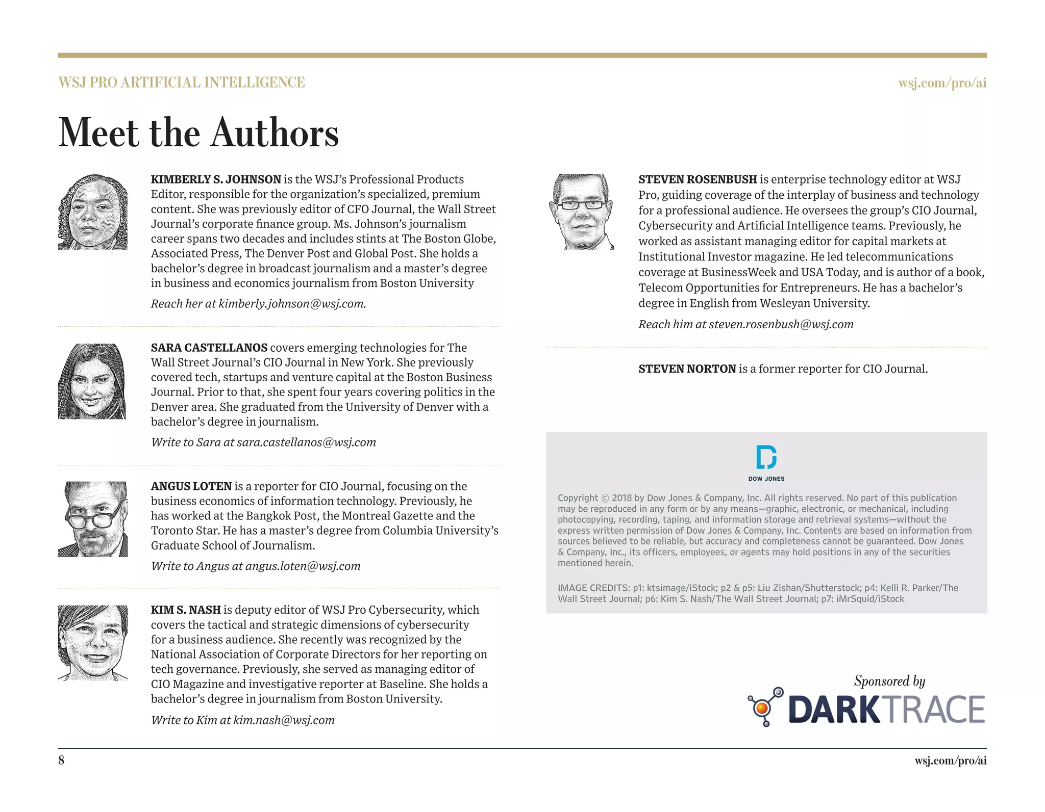 WSJ PRO ARTIFICIAL INTELLIGENCE wsj.com/pro/ai
8		wsj.com/pro/ai
STEVEN ROSENBUSH is enterprise technology editor at WSJ
Pro, guiding coverage of the interplay of business and technology
for a professional audience. He oversees the group’s CIO Journal,
Cybersecurity and Artificial Intelligence teams. Previously, he
worked as assistant managing editor for capital markets at
Institutional Investor magazine. He led telecommunications
coverage at BusinessWeek and USA Today, and is author of a book,
Telecom Opportunities for Entrepreneurs. He has a bachelor’s
degree in English from Wesleyan University.
Reach him at steven.rosenbush@wsj.com
STEVEN NORTON is a former reporter for CIO Journal.
Copyright © 2018 by Dow Jones  Company, Inc. All rights reserved. No part of this publication
may be reproduced in any form or by any means—graphic, electronic, or mechanical, including
photocopying, recording, taping, and information storage and retrieval systems—without the
express written permission of Dow Jones  Company, Inc. Contents are based on information from
sources believed to be reliable, but accuracy and completeness cannot be guaranteed. Dow Jones
 Company, Inc., its officers, employees, or agents may hold positions in any of the securities
mentioned herein.
IMAGE CREDITS: p1: ktsimage/iStock; p2  p5: Liu Zishan/Shutterstock; p4: Kelli R. Parker/The
Wall Street Journal; p6: Kim S. Nash/The Wall Street Journal; p7: iMrSquid/iStock
KIMBERLY S. JOHNSON is the WSJ’s Professional Products
Editor, responsible for the organization’s specialized, premium
content. She was previously editor of CFO Journal, the Wall Street
Journal’s corporate finance group. Ms. Johnson’s journalism
career spans two decades and includes stints at The Boston Globe,
Associated Press, The Denver Post and Global Post. She holds a
bachelor’s degree in broadcast journalism and a master’s degree
in business and economics journalism from Boston University
Reach her at kimberly.johnson@wsj.com.
SARA CASTELLANOS covers emerging technologies for The
Wall Street Journal’s CIO Journal in New York. She previously
covered tech, startups and venture capital at the Boston Business
Journal. Prior to that, she spent four years covering politics in the
Denver area. She graduated from the University of Denver with a
bachelor’s degree in journalism.
Write to Sara at sara.castellanos@wsj.com
ANGUS LOTEN is a reporter for CIO Journal, focusing on the
business economics of information technology. Previously, he
has worked at the Bangkok Post, the Montreal Gazette and the
Toronto Star. He has a master’s degree from Columbia University’s
Graduate School of Journalism.
Write to Angus at angus.loten@wsj.com
KIM S. NASH is deputy editor of WSJ Pro Cybersecurity, which
covers the tactical and strategic dimensions of cybersecurity
for a business audience. She recently was recognized by the
National Association of Corporate Directors for her reporting on
tech governance. Previously, she served as managing editor of
CIO Magazine and investigative reporter at Baseline. She holds a
bachelor’s degree in journalism from Boston University.
Write to Kim at kim.nash@wsj.com
Meet the Authors
Sponsored by
 