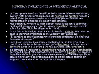 HISTORIA Y EVOLUCIÓN DE LA INTELIGENCIA ARTIFICIAL
 La Inteligencia Artificial "nació" en 1943 cuando Warren McCulloch y
Walter Pitts propusieron un modelo de neurona del cerebro humano y
animal. Estas neuronas nerviosas abstractas proporcionaron una
representación simbólica de la actividad cerebral.
 Más adelante, Norbert Wiener elaboró estas ideas junto con otras,
dentro del mismo campo, que se llamó "cibernética"; de aquí nacería,
sobre los años 50, la Inteligencia Artificial.
 Los primeros investigadores de esta innovadora ciencia, tomaron como
base la neurona formalizada de McCulloch y postulaban que:
 "El cerebro es un solucionador inteligente de problemas, de modo que
imitemos al cerebro".
 Pero si consideramos la enorme complejidad del mismo esto es ya
prácticamente imposible mencionar que el hardware de la época ni el
software estaban a la altura para realizar semejantes proyectos.
 Se comenzó a considerar el pensamiento humano como una coordinación
de tareas simples relacionadas entre sí mediante símbolos. Se llegaría a
la realización de lo que ellos consideraban como los fundamentos de la
solución inteligente de problemas, pero lo difícil estaba todavía sin
empezar, unir entre sí estas actividades simples.
 
