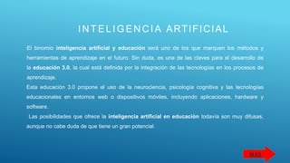 INTELIG ENCIA ARTIFICIAL
El binomio inteligencia artificial y educación será uno de los que marquen los métodos y
herramientas de aprendizaje en el futuro. Sin duda, es una de las claves para el desarrollo de
la educación 3.0, la cual está definida por la integración de las tecnologías en los procesos de
aprendizaje.
Esta educación 3.0 propone el uso de la neurociencia, psicología cognitiva y las tecnologías
educacionales en entornos web o dispositivos móviles, incluyendo aplicaciones, hardware y
software.
Las posibilidades que ofrece la inteligencia artificial en educación todavía son muy difusas,
aunque no cabe duda de que tiene un gran potencial.
MAS
 
