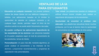 VENTAJAS DE LA IA
PARA ESTUDIANTES
 Educación en cualquier momento: Los jóvenes prefieren
realizar las tareas diarias con sus teléfonos inteligentes o
tabletas. Las aplicaciones basadas en IA brindan la
oportunidad de estudiar en cualquier momento y en
cualquier lugar. demás, permiten seguir el ritmo de los
estudios cuando no se puede asistir físicamente a las aulas.
 Se pueden configurar las aplicaciones dependiendo de
las necesidades de los alumnos: Las soluciones basadas
en IA pueden adaptarse según el nivel de conocimiento de
los estudiantes, temas de interés.
 Personalización: Un paso más allá, mediante algoritmos, se
puede analizar el conocimiento y los intereses de los
alumnos y proporcionar recomendaciones y programas de
capacitación más personalizados.
M
A
S
 Tutor virtual: Las plataformas basadas en inteligencia
artificial ofrecen tutores virtuales para realizar un
seguimiento del progreso de los estudiantes. .
 Oportunidad de encontrar al profesor más
adecuado: Las plataformas educativas tienen muchos
profesores, por lo que el alumno tiene la oportunidad
de comunicarse con especialistas de otros países.
 