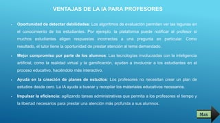 VENTAJAS DE LA IA PARA PROFESORES
 Oportunidad de detectar debilidades: Los algoritmos de evaluación permiten ver las lagunas en
el conocimiento de los estudiantes. Por ejemplo, la plataforma puede notificar al profesor si
muchos estudiantes eligen respuestas incorrectas a una pregunta en particular. Como
resultado, el tutor tiene la oportunidad de prestar atención al tema demandado.
 Mejor compromiso por parte de los alumnos: Las tecnologías involucradas con la inteligencia
artificial, como la realidad virtual y la gamificación, ayudan a involucrar a los estudiantes en el
proceso educativo, haciéndolo más interactivo.
 Ayuda en la creación de planes de estudios: Los profesores no necesitan crear un plan de
estudios desde cero. La IA ayuda a buscar y recopilar los materiales educativos necesarios.
 Impulsar la eficiencia: agilizando tareas administrativas que permita a los profesores el tiempo y
la libertad necesarios para prestar una atención más profunda a sus alumnos.
Mas
 