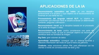 APLICACIONES DE LA IA
Reconocimiento automático del habla: es una disciplina
perteneciente a la acústica y cuyo objetivo es el reconocimiento de
fonemas en una señal de voz.
Procesamiento del lenguaje natural NLP: su objetivo es
comprender qué intención tiene el usuario al lanzar un determinado
comando, pregunta o afirmación .
Reconocimiento visual: es la disciplina basada en el procesado
de la señal de imagen o vídeo.
Reconocimiento de texto: podría considerarse una parte del
reconocimiento visual, ya que su principal objetivo es reconocer e
identificar texto en formatos de imagen.
Big Data: gran volumen de datos
Aprendizaje automático: conseguir que un sistema aprenda y
relacione información del modo en que lo haría una persona.
Chatbots: estas soluciones utilizan PNL para interactuar con los
clientes a través de conversaciones de texto y voz
 
