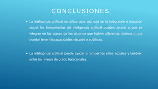 CONCLUSI ON ES
 La inteligencia artificial se utiliza cada vez más en la integración e inclusión
social, las herramientas de inteligencia artificial pueden ayudar a que se
integren en las clases de los alumnos que hablen diferentes idiomas o que
puedan tener discapacidades visuales o auditivas.
 La inteligencia artificial puede ayudar a romper los sitios sociales y también
entre los niveles de grado tradicionales.
 