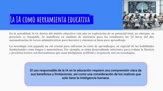 La IA como herramienta educativa
En la actualidad, la IA dentro del ámbito educativo está aún en exploración de su potencial total, no obstante, su
presencia es innegable. Se manifiesta en chatbots de asistencia para los estudiantes las 24 horas del día,
automatización de tareas administrativas para docentes y sistemas en línea para aprendizaje.
La tecnología está jugando un rol crucial para enfrentar la crisis de aprendizajes, en especial de las habilidades
fundacionales como lengua y matemáticas. Por ejemplo, se están desarrollando soluciones para evaluar la fluencia
y precisión lectora con herramientas que usan inteligencia artificial y en general, nuevas tecnologías.
El uso responsable de la IA en la educación requiere una comprensión clara de
sus beneficios y limitaciones, así como una consideración de los matices que
solo tiene la inteligencia humana.
 
