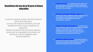 Beneficios del uso de la IA para el futuro
educativo
“La IA nos muestra un paso más firme hacia el
futuro de la educación.
La IA no solo mejora la eficiencia, sino que
redefine la forma en que concebimos la
educación.
Desde la facilitación de la docencia hasta la
promoción de la igualdad y la inclusión, los
beneficios son tan tangibles como
transformadores.”
● Facilita la docencia: Los maestros pueden utilizar la IA
para automatizar tareas administrativas, liberándolos
para centrarse en la enseñanza. La interacción personal
se vuelve el foco principal.
● Estimula el aprendizaje individual y grupal: Los
sistemas de tutoría inteligentes pueden adaptarse a las
necesidades de aprendizaje de cada estudiante,
promoviendo un aprendizaje más efectivo,
personalizado y atractivo.
● Permite el monitoreo de los alumnos: Las aplicaciones
de la inteligencia artificial y los algoritmos de IA pueden
realizar un seguimiento del rendimiento de los
estudiantes en tiempo real, proporcionando una
retroalimentación inmediata que puede mejorar la
comprensión y retención de la información.
● Simplifica la gestión educativa: La IA puede mejorar la
eficiencia de las tareas administrativas y de gestión en
los centros educativos, desde la programación de
clases hasta la gestión de las calificaciones.
 