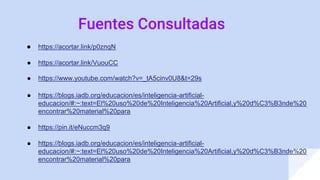 Fuentes Consultadas
● https://acortar.link/p0znqN
● https://acortar.link/VuouCC
● https://www.youtube.com/watch?v=_tA5cinv0U8&t=29s
● https://blogs.iadb.org/educacion/es/inteligencia-artificial-
educacion/#:~:text=El%20uso%20de%20Inteligencia%20Artificial,y%20d%C3%B3nde%20
encontrar%20material%20para
● https://pin.it/eNuccm3q9
● https://blogs.iadb.org/educacion/es/inteligencia-artificial-
educacion/#:~:text=El%20uso%20de%20Inteligencia%20Artificial,y%20d%C3%B3nde%20
encontrar%20material%20para
 