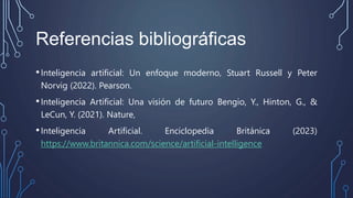Referencias bibliográficas
•Inteligencia artificial: Un enfoque moderno, Stuart Russell y Peter
Norvig (2022). Pearson.
•Inteligencia Artificial: Una visión de futuro Bengio, Y., Hinton, G., &
LeCun, Y. (2021). Nature,
•Inteligencia Artificial. Enciclopedia Británica (2023)
https://www.britannica.com/science/artificial-intelligence
 
