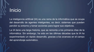 Inicio
La inteligencia artificial (IA) es una rama de la informática que se ocupa
del desarrollo de agentes inteligentes, es decir, sistemas que pueden
percibir su entorno y tomar acciones para lograr sus objetivos.
La IA tiene una larga historia, que se remonta a los primeros días de la
informática. Sin embargo, ha sido en las últimas décadas que la IA ha
experimentado un rápido desarrollo, gracias a los avances en el campo
del aprendizaje automático.
 