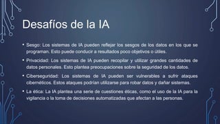 Desafíos de la IA
• Sesgo: Los sistemas de IA pueden reflejar los sesgos de los datos en los que se
programan. Esto puede conducir a resultados poco objetivos o útiles.
• Privacidad: Los sistemas de IA pueden recopilar y utilizar grandes cantidades de
datos personales. Esto plantea preocupaciones sobre la seguridad de los datos.
• Ciberseguridad: Los sistemas de IA pueden ser vulnerables a sufrir ataques
cibernéticos. Estos ataques podrían utilizarse para robar datos y dañar sistemas.
• La ética: La IA plantea una serie de cuestiones éticas, como el uso de la IA para la
vigilancia o la toma de decisiones automatizadas que afectan a las personas.
 