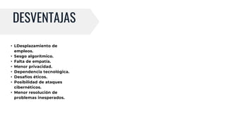 DESVENTAJAS
• LDesplazamiento de
empleos.
• Sesgo algorítmico.
• Falta de empatía.
• Menor privacidad.
• Dependencia tecnológica.
• Desafíos éticos.
• Posibilidad de ataques
cibernéticos.
• Menor resolución de
problemas inesperados.
 