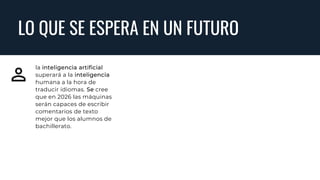 LO QUE SE ESPERA EN UN FUTURO
la inteligencia artificial
superará a la inteligencia
humana a la hora de
traducir idiomas. Se cree
que en 2026 las máquinas
serán capaces de escribir
comentarios de texto
mejor que los alumnos de
bachillerato.
 