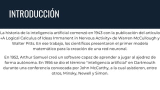 INTRODUCCIÓN
La historia de la inteligencia artificial comenzó en 1943 con la publicación del artículo
«A Logical Calculus of Ideas Immanent in Nervous Activity» de Warren McCullough y
Walter Pitts. En ese trabajo, los científicos presentaron el primer modelo
matemático para la creación de una red neuronal.
En 1952, Arthur Samuel creó un software capaz de aprender a jugar al ajedrez de
forma autónoma. En 1956 se dio el término "inteligencia artificial" en Dartmouth
durante una conferencia convocada por John McCarthy, a la cual asistieron, entre
otros, Minsky, Newell y Simon.
 