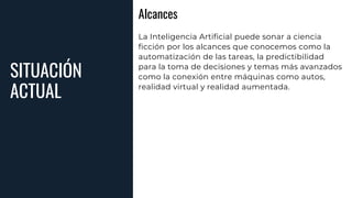 SITUACIÓN
ACTUAL
Alcances
La Inteligencia Artificial puede sonar a ciencia
ficción por los alcances que conocemos como la
automatización de las tareas, la predictibilidad
para la toma de decisiones y temas más avanzados
como la conexión entre máquinas como autos,
realidad virtual y realidad aumentada.
 