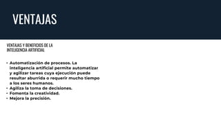 VENTAJAS
• Automatización de procesos. La
inteligencia artificial permite automatizar
y agilizar tareas cuya ejecución puede
resultar aburrida o requerir mucho tiempo
a los seres humanos.
• Agiliza la toma de decisiones.
• Fomenta la creatividad.
• Mejora la precisión.
VENTAJAS Y BENEFICIOS DE LA
INTELIGENCIA ARTIFICIAL
 