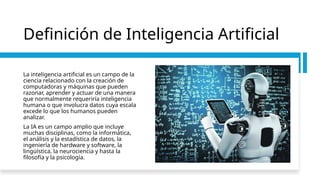 Definición de Inteligencia Artificial
La inteligencia artificial es un campo de la
ciencia relacionado con la creación de
computadoras y máquinas que pueden
razonar, aprender y actuar de una manera
que normalmente requeriría inteligencia
humana o que involucra datos cuya escala
excede lo que los humanos pueden
analizar.
La IA es un campo amplio que incluye
muchas disciplinas, como la informática,
el análisis y la estadística de datos, la
ingeniería de hardware y software, la
lingüística, la neurociencia y hasta la
filosofía y la psicología.
 