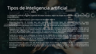 Tipos de inteligencia artificial
La inteligencia artificial se puede organizar de varias maneras, según las etapas de desarrollo o las acciones que se
están realizando.
Por ejemplo, se suelen reconocer cuatro etapas de desarrollo de la IA.
• Máquinas reactivas: IA limitada que solo reacciona a diferentes tipos de estímulos basados en reglas
preprogramadas. No usa memoria y, por lo tanto, no puede aprender con datos nuevos. Deep Blue de IBM, que
venció al campeón de ajedrez Garry Kasparov en 1997, fue un ejemplo de una máquina reactiva.
• Memoria limitada: Se considera que la mayor parte de la IA moderna es de memoria limitada. Puede usar la
memoria para mejorar con el tiempo mediante el entrenamiento con datos nuevos, por lo general, a través de una
red neuronal artificial o algún otro modelo de entrenamiento. El aprendizaje profundo, un subconjunto del
aprendizaje automático, se considera inteligencia artificial con memoria limitada.
• Teoría de la mente: En la actualidad no existe IA con teoría de la mente, pero se están investigando distintas
posibilidades. El término hace referencia a la IA que puede emular la mente humana y tiene capacidades de toma
de decisiones similares a las de un ser humano, lo cual incluye reconocer y recordar emociones, y reaccionar en
situaciones sociales como lo haría un ser humano.
• Autoconocimiento: Un paso más allá de la IA con teoría de la mente, el concepto de IA con autoconocimiento
describe una máquina mítica que tiene conocimiento de su propia existencia y tiene las capacidades intelectuales y
emocionales de un ser humano. Al igual que la IA con teoría de la mente, la IA con autoconciencia no existe en la
actualidad.
 
