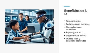 Beneficios de la
IA
• Automatización
• Reduce errores humanos
• Elimina las tareas
repetitivas
• Rápido y preciso
• Disponibilidad infinita
• Investigación y
desarrollo acelerados
 