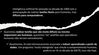 ✓ Atualmente, IA está intrinsecamente associada a induzir aprendizado a partir de
dados. Um programa ‘muito inteligente’ que simule o comportamento humano,
poderia ser IA na década de 60/70, mas não hoje.
Inteligência artificial foi pensada na década de 1960 com a
preocupação de realizar tarefas fáceis para humanos, mas
difíceis para computadores.
✓ Queremos realizar tarefas que são muito difíceis ou mesmo
impossíveis aos humanos, queremos ‘ver’ padrões que operadores
humanos não veriam normalmente.
 