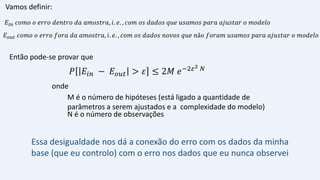 𝑃 𝐸𝑖𝑛 − 𝐸𝑜𝑢𝑡 > 𝜀 ≤ 2𝑀 𝑒−2𝜀2 𝑁
M é o número de hipóteses (está ligado a quantidade de
parâmetros a serem ajustados e a complexidade do modelo)
N é o número de observações
𝐸𝑜𝑢𝑡 𝑐𝑜𝑚𝑜 𝑜 𝑒𝑟𝑟𝑜 𝑓𝑜𝑟𝑎 𝑑𝑎 𝑎𝑚𝑜𝑠𝑡𝑟𝑎, 𝑖. 𝑒. , 𝑐𝑜𝑚 𝑜𝑠 𝑑𝑎𝑑𝑜𝑠 𝑛𝑜𝑣𝑜𝑠 𝑞𝑢𝑒 𝑛ã𝑜 𝑓𝑜𝑟𝑎𝑚 𝑢𝑠𝑎𝑚𝑜𝑠 𝑝𝑎𝑟𝑎 𝑎𝑗𝑢𝑠𝑡𝑎𝑟 𝑜 𝑚𝑜𝑑𝑒𝑙𝑜
Vamos definir:
Então pode-se provar que
onde
Essa desigualdade nos dá a conexão do erro com os dados da minha
base (que eu controlo) com o erro nos dados que eu nunca observei
𝐸𝑖𝑛 𝑐𝑜𝑚𝑜 𝑜 𝑒𝑟𝑟𝑜 𝑑𝑒𝑛𝑡𝑟𝑜 𝑑𝑎 𝑎𝑚𝑜𝑠𝑡𝑟𝑎, 𝑖. 𝑒. , 𝑐𝑜𝑚 𝑜𝑠 𝑑𝑎𝑑𝑜𝑠 𝑞𝑢𝑒 𝑢𝑠𝑎𝑚𝑜𝑠 𝑝𝑎𝑟𝑎 𝑎𝑗𝑢𝑠𝑡𝑎𝑟 𝑜 𝑚𝑜𝑑𝑒𝑙𝑜
 