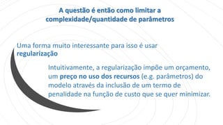 Uma forma muito interessante para isso é usar
regularização
A questão é então como limitar a
complexidade/quantidade de parâmetros
Intuitivamente, a regularização impõe um orçamento,
um preço no uso dos recursos (e.g. parâmetros) do
modelo através da inclusão de um termo de
penalidade na função de custo que se quer minimizar.
 