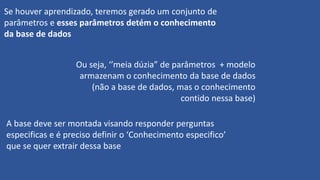 Se houver aprendizado, teremos gerado um conjunto de
parâmetros e esses parâmetros detém o conhecimento
da base de dados
Ou seja, ‘’meia dúzia” de parâmetros + modelo
armazenam o conhecimento da base de dados
(não a base de dados, mas o conhecimento
contido nessa base)
A base deve ser montada visando responder perguntas
especificas e é preciso definir o ‘Conhecimento especifico’
que se quer extrair dessa base
 