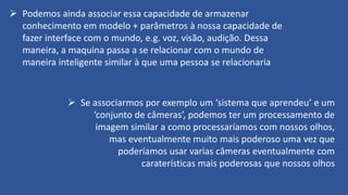➢ Podemos ainda associar essa capacidade de armazenar
conhecimento em modelo + parâmetros à nossa capacidade de
fazer interface com o mundo, e.g. voz, visão, audição. Dessa
maneira, a maquina passa a se relacionar com o mundo de
maneira inteligente similar à que uma pessoa se relacionaria
➢ Se associarmos por exemplo um ‘sistema que aprendeu’ e um
‘conjunto de câmeras’, podemos ter um processamento de
imagem similar a como processaríamos com nossos olhos,
mas eventualmente muito mais poderoso uma vez que
poderíamos usar varias câmeras eventualmente com
caraterísticas mais poderosas que nossos olhos
 