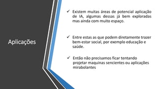 Aplicações
✓ Existem muitas áreas de potencial aplicação
de IA, algumas dessas já bem exploradas
mas ainda com muito espaço.
✓ Entre estas as que podem diretamente trazer
bem-estar social, por exemplo educação e
saúde.
✓ Então não precisamos ficar tentando
projetar maquinas sencientes ou aplicações
mirabolantes
 